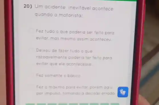 20) Um acidente inevitável acontece
quando o motorista:
Fez tudo	poderia ser feito para
evitar, mas mesmo assim aconteceu.
Deixou de fazer tudo o que
razoavelmente poderia ter feito para
evitor que ele acontecesse.
Fez somente o basico.
Fez o máximo para evitar, porém agiu
por impulso, tomando a decisáo errada.