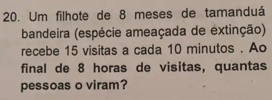 20. Um filhote de 8 meses de tamanduá
bandeira (espécie am eaça da de ex tinção)
recebe 15 visitas a cada 10 minutos . Ao
final de 8 horas uantas
pesso as o viram