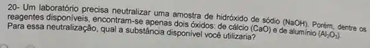 20- Um laboratono precisa neutraliza uma amostra de hidróxido de sódio (NaOH) Porém, dentre os
reagentes disponiveis, encontram-se apenas dois óxidos: de cálcio (CaO) e de aluminio (Al_(2)O_(3))
neutralização, qual a substância disponivel vocé utilizaria?