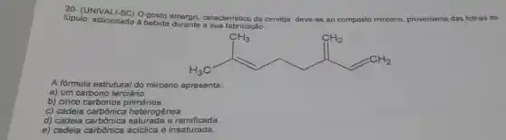 20- (UNIVALI-SC)gosto amargo
característico da cerveja, deve-se ao composto mirceno proveniente das folhas de lúpulo adicionado
à bebida fabricação.
A fórmula estrutural do mirceno apresenta:
a) um carbono terciário.
b) cinco carbonos primários.
c) cadeia heterogênea.
d) cadeia carbônica saturada e ramificada.
e) cadeia carbonica acíclica e saturday.