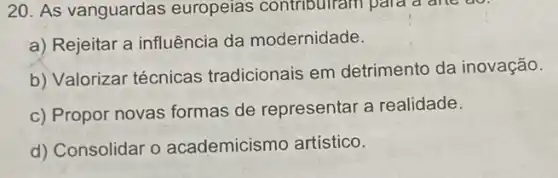 20. As vanguardas europeias contribuiram para a are do.
a) Rejeitar a influência da modernidade.
b) Valorizar técnicas tradicionais em detrimento da inovação.
c) Propor novas formas de representar a realidade.
d) Consolidar o academicismo artístico.