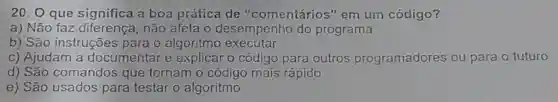 20.0 que significa a boa prática de "comentário:s"em um código?
a) Não faz diferenca , não afeta o desempenho do programa
b) São instruções para o algoritmo executar
C)Ajudam I a documentar e explicar o codigo para outros programadores ou para o futuro
d) São comandos que tornam o codigo mais rápido
e) São usados para testar o algoritmo