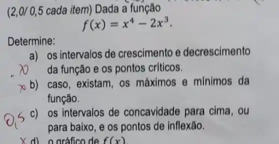 (2,0/0,5 cada item) Dada a função
f(x)=x^4-2x^3
Determine:
a) os intervalos de crescimento e decrescimento
da função e os pontos críticos.
b) caso, existam, os máximos Theta  minimos da
função.
c) os intervalos de concavidade para cima, ou
para baixo, e os pontos de inflexão.
X d) 0 oráfico de f(x)