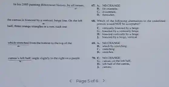 In his 2005 painting Bittermeet Victory, by all means.
the camas is bisected by a vertical, beige line. On the left
half, three orange triangles in a row, cach one
which stretched from the bottom to the top of the
canvas's left half, angle slightly to the right on a purple
Page 5 of6
67. A. NO CHANGE
It. for example.
C.in coatrast.
D. thereafter.
68. Which of the following alternatines to the underlined
portion woold NOT be acceptable?
F. vertically bisected by a beize
G. busceted by a vertically heige
11. bisected vertically by a beigc
J. bisected by a beige, vertical
69. A. NO CHANGE
B. which by stretching
C. stretching
D. stretches
70. I: NOCHANGE
G. canvas, on the lelt half.
II. lefthalf of the canvas.
J. canvas.