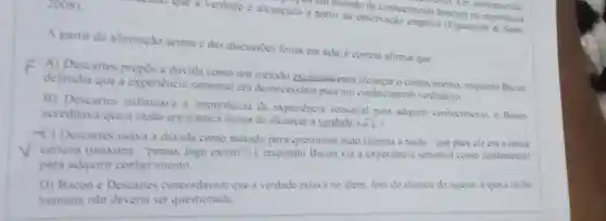 2008)
progress tim metodo de conhecimento baseado na experience
a partir da observação empinca (Figueiredo &Santi.
A partir da afirmação acima e das discussies feitas em sala, é correto afirmar que
F A) Descartes propos a duvida como um método exclusivo-para alcancar o conhecimento, enquanto Bacon
defendia que a experiencia sensorial era desnecessaria para um conhecimento verdadeiro
B) Descartes enfatizava a importancia da experiencia sensorial para adquint conhecimento, e Bacon
acreditava que a razao era a unica forma de alcancar a
-C) Descartes usava a duvida como método para questionar tudo (menos a razio-que para ele era a unica
certeza (maxima "penso, logo existo ")-), enquanto Bacon via a experiencia sensonal como fundamental
para adquirir conhecimento
D) Bacon e Descartes concordavam que a verdade estava no alem, fora do alcance do sujeito, eque a razlio
humana nào deveria ser questionada