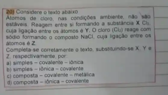 20)Considere o texto abaixo
Atomos de cloro, nas condições ambiente , não sao
estáveis . Reagem entre si a substância x Cl_(2)
cuja ligação entre os átomos ; é Y. O cloro (Cl_(2)) reage com
sódio formando o composto NaCl , cuja ligação entre os
átomos é z
Completa -se corretamente o texto substituindo-se X. Ye
z , respectivamente , por:
a ) simples - covalente - iônica
b iônica - covalente
C .covalente - metálica
d)composta - iônica -covalente