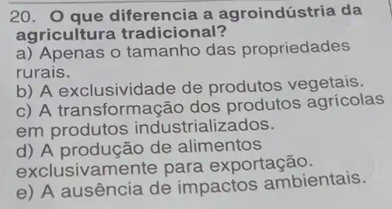 20.O que diferencia a agroindústria da
agricultu a tradicional?
a) Apenas o tamanho das propriedades
rurais.
b) A exclusividade de produtos vegetais.
c) A transform acão dos produtos agrícolas
em produtos industrializados.
d) A produção de alimentos
exclusivamente para exportação.
e) A ausencia de impactos ambientais.