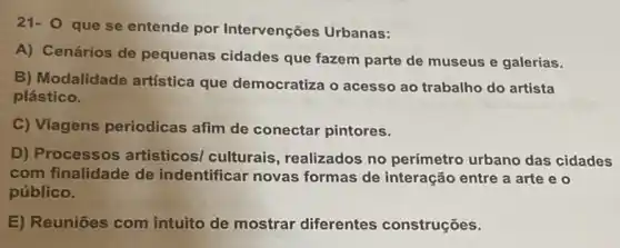 21- 0 que se entende por Intervenções Urbanas:
A) Cenários de pequenas cidades que fazem parte de museus e galerias.
B) Modalidade artística que democratiza o acesso ao trabalho do artista
plástico.
C) Viagens periodicas afim de conectar pintores.
D) Processos artisticos/ culturais , realizados no perímetro urbano das cidades
com finalidade de indentificar novas formas de interação entre a arte e 0
público.
E) Reuniōes com intuito de mostrar diferentes construções.