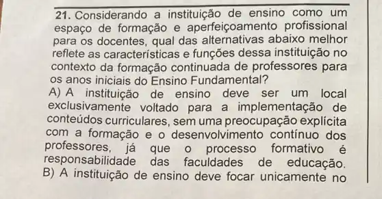 21. C onsiderando a instituição de ensino como um
espaço de formação e aperfeiçoame nto profissional
para os docentes , qual das abaixo melhor
reflete as características e funções dessa instituição no
contexto da formação continuada de professores para
os anos iniciais do Ensino Fundamental?
A) A instituicão de ensino deve ser um local
exclusivamer ite voltado para a implementação de
conteúdos curriculares, sem uma preocupação explicita
com a formação e o desenvolvin nento contínuo dos
professores, já que o processo formativo
responsabil das faculdades de educação.
B) A instituição de ensino deve focar unicamente no