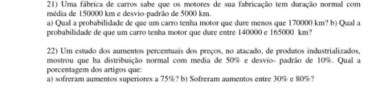 21) Uma fábrica de carros sabe que os motores de sua fabricação tem duração normal com
média de 150000 km e desvio-padrão de 5000 km.
a) Qual a probabilidade de que um carro tenha motor que dure menos que 170000 km?b) Qual a
probabilidade de que um carro tenha motor que dure entre 140000 c 165000 km?
22) Um estudo dos aumentos percentuais dos preços, no atacado, de produtos industrializados,
mostrou que ha distribuição normal com media de 50%  e desvio- padrão de 10%  . Qual a
porcentagem dos artigos que:
a) sofferam aumentos superiores , a 75%  b) Sofreram aumentos entre 30%  e 80%