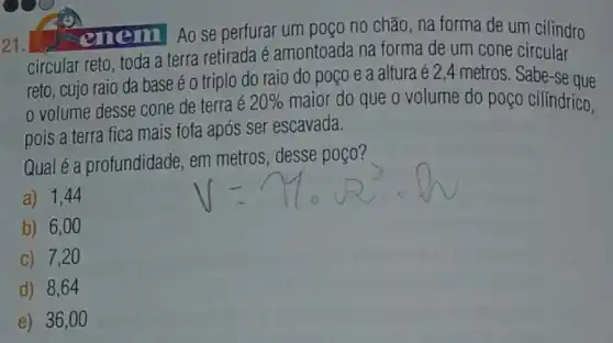 21.
enem Ao se perfurar um poço no chão, na forma de um cilindro
circular reto, toda a terra retirada é amontoada na forma de um cone circular
reto, cujo raio da base é o triplo do raio do poço e a altura é 2,4 metros. Sabe -se que
volume desse cone de terra é 20%  maior do que o volume do poço cilíndrico,
pois a terra fica mais fofa após ser escavada.
Qual é a profundidade em metros, desse poço?
a) 1,44
b) 6,00
c) 7,20
d) 8,64
e) 36,0 o