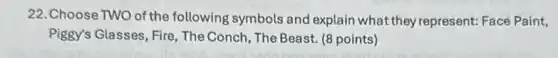 22. Choose TWO of the following symbols and explain what they represent: Face Paint,
Piggy's Glasses, Fire, The Conch, The Beast. (8 points)