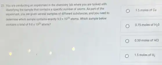 22. You are conducting an experiment in the chemistry lab where you are tasked with
identifying the sample that contains a specific number of atoms. As part of the
experiment, you are given several samples of different substances, and you need to
determine which sample contains exactly 9.0times 10^23atoms Which sample below
contains a total of 9.0times 10^23 atoms?
1.5 moles of Cu
0.75 moles of H_(2)O
0.50 moles of HCI
1.5 moles of H_(2)