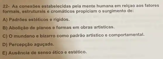 22- As conexōes estabelecidas pela mente humana em relçao aos fatores
formais, estruturais e cromáticos propiciam o surgimento de:
A) Padrões estéticos e rígidos.
B) Abolição de planos e formas em obras artisticas.
C) O mundano e bizarro como padrão artistico e comportamental.
D) Percepção aguçada.
E) Ausência de senso ético e estético.