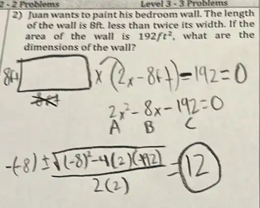 2-2 Problems
2) Juan wants to paint his bedroom wall. The length
of the wall is 8ft. less than twice its width. If the
area of the wall is 192ft^2 what are the
dimensions of the wall?
Level 3 - 3 Problems