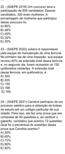 22 - (SAEPE 2016) Um concurso teve a
participação de 800 candidatos . Desses
candidatos, 320 eram mulheres . A
porcentagem de mulheres que participou
desse concurso foi
A) 80% 
B) 48% 
C) 40% 
D) 32% 
E) 20% 
23 - (SAEPE 2022) Juliano é responsável
pela equipe de manutenção de uma ferrovia.
No primeiro dia de uma inspeção, sua equipe
revisou 40%  da extensão total dessa ferrovia
e, no segundo dia foram revisados os 120
quilômetros restantes. A extensão total
dessa ferrovia, em quilômetros . é
A) 300.
B) 200.
C) 192.
D) 168.
E) 160.
24 - (SAEPE 2021) Carolina participou de um
processo seletivo para a obtenção de bolsas
de estudo em um colégio particular de sua
cidade. Para isso, ela fez uma prova que era
composta de 90 questões e, ao verificar o
gabarito, constatou que acertou 72 questões.
Qual foi o percentual de questões dessa
prova que Carolina acertou?
A) 20% 
B) 65% 
C) 72% 
D) 80% 
E) 82%