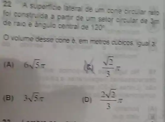 22 A superfice lateral de um cone circular relo
foi construida a partir de um selor circular de 3-
de raio e angulo central de 120^circ 
Ovolume desse cone 2 em metros cubicos igual a
(A) 6sqrt (5)pi 
(sqrt (2))/(3)=
(B) 3sqrt (5)pi 
(D) (2sqrt (2))/(3)pi