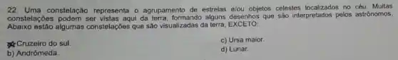 22 . Uma constelação representa o agrupamento de estrelas e/ou objetos celestes no céu. Muitas
constelações ser vistas aqui da terra, formando alguns desenhos que são interpretados pelos astrônomos.
Abaixo estão algumas constelações que são visualizadas da terra EXCETO:
Cruzeiro do sul.
c) Ursa maior.
b) Andrômeda.
d) Lunar.