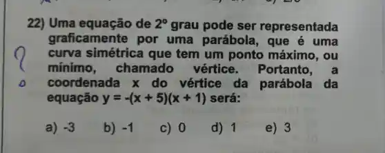 22) Uma equação de 2^circ  grau pode ser representada
graficamer ite por uma parábola , que e uma
curva simétrica I que tem um ponto máximo , ou
mínimo , chamado vértice . Portanto
coordenada x do vértice da parábola da
equação y=-(x+5)(x+1) será:
a) -3
b) -1
c) 0
d) 1
e) 3