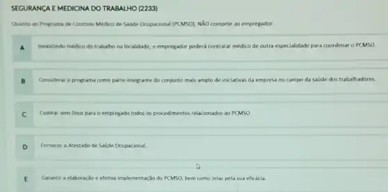 (2233)
Quanto ao Programa de Controle Médico de Saúde Ocupacional (PCMSO), NãO compete ao empregador:
A
Inexistindo médico do trabalho na localidade, o empregador poderá contratar médico de outra especialidade para coordenar o PCMSO.
B
Considerar o programa como parte integrante do conjunto mais amplo de iniciativas da empresa no campo da saúde dos trabalhadores.
C
Custear sem ônus para o empregado todos os procedimentos relacionados ao PCMSO.
D
Fornecer o Atestado de Saúde Ocupacional.
E .
Garantir a elaboração e efetiva implementação do PCMSO bem como zelar pela sua eficácia.