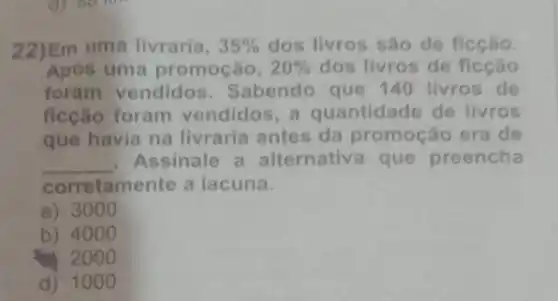 22)Em uma livraria, 35%  dos livros são de ficção.
Após uma promoção, 20%  dos livros de ficção
foram vendidos . Sabendo que 140 livros de
ficção foram vendidos, a quantidade de livros
que havia na livraria antes da promoção era de
__ Assinale a alternativa que preencha
corretamente a lacuna.
a) 3000
b) 4000
2000
d) 1000