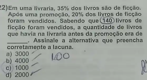 22)Em uma livraria, 35%  dos livros são de ficção.
Após uma promoção, 20%  dos liyros de ficção
foram vendidos . Sabendo que(140 livros de
ficção foram vendidos, a quantidade de livros
que havia na livraria antes da promoção era de
__ . Assinale a alternativa que preencha
corretamente a lacuna.
a) 3000
b) 4000
C) 1000
d) 2000