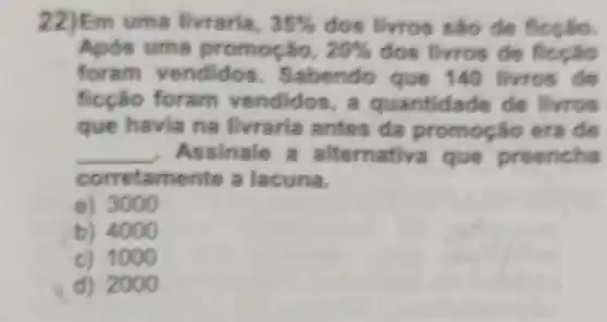 22)Em uma livraria, 35%  dos livros são de
Após uma promoção, 20%  dos livros de ficção
foram vendidos . Sabendo que 140 livros de
ficção foram vendidos a quantidade de livros
que havia na livraria antes da era de
__ Assinale que preencha
corretamente a lacuna.
a) 3000
b) 4000
c) 1000
d) 2000