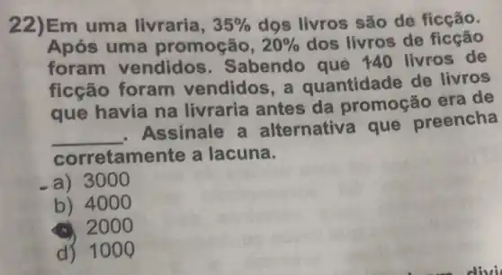 22)Em uma livraria, 35%  dọs livros são de ficção.
Após uma promoção, 20%  dos livros de ficção
foram vendidos 3. Sabendo qué 140 livros de
ficção foram vendidos a quantidade de livros
que havia na livraria antes da promoção era de
__
. Assinale a alternativ a que preencha
corretamente a lacuna.
a) 3 ooo
b) 4000
2000
d) 100 Q