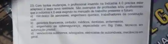 23) Com tantas mudanças o profissional inserido na Indústria 4.0 precisa estar
adaptado a essa nova realidade. Sáo exemplos de profissóes elou profissionais
que a industria 4.0 está exigindo no mercado de trabalho presente e futuro:
a) mecanico de aeronaves, engenheiro quimico, trabalhadores da construção
civil
b) gerentes financeiros contador, médicos dentistas, enfermeiros.
c) engenheiro de cybersegurança,especialista em Big Data, técnicos em
automação predial.
d) vendedores autónomos advogados, eletricistas de automóveis, mecânicos em
geral