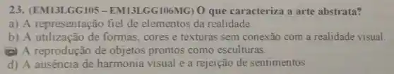 23 . (EM13LGG105 .EM13LGG106MG) 0 que caracteriza a arte abstrata?
a) A representação fiel de elementos da realidade.
b) A utilização de formas,cores e texturas sem conexão com a realidade visual.
(e) A reprodução de objetos prontos como esculturas.
d) A ausencia de harmonia visual e a rejeição de sentimentos.