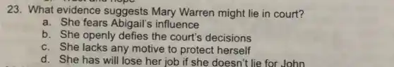 23. What evidence suggests Mary Warren might lie in court?
a. She fears influence
b. She openly defies the court's decisions
c. She lacks any motive to protect herself
d. She has will lose her job if she doesn't lie for John