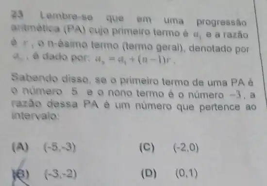 23 Lembre-se que
em uma progressão
aritmética (PA) cujo primeiro termo é
a_(1) e a razão
e. on-ésimo termo (termo geral)denotado por
Q_(n) é dado por: a_(n)=a_(1)+(n-1)r
Sabendo disso, se o primeiro termo de uma PA é
número 5 e o nono termo é o número -3 . a
razão dessa PA é um número que pertence ao
intervalo:
(A) (-5,-3)
(C) (-2,0)
(-3,-2)
(D) (0,1)