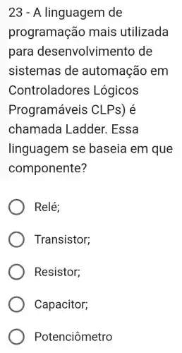 23 - A linguagem de
programaç ão mais utilizada
para desenvolvime nto de
sistemas de automação em
Controlado res Lógicos
Programáveis CLPs) é
chamada Ladder . Essa
linguagem se baseia em que
componente?
Relé;
Transistor;
Resistor;
Capacitor;
Potenciômetro