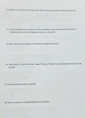 23. What is one theme from this novel? Why do you think this is a theme? (6 points)
24. The Christ Figure is a common literary archetype. Write down three traits that a
character who is a Christ Figure could have (4 points)
25. Who was the Christ Figure in this story? Explain (2 points)
26. What does "Lord of the Flies" mean? How is it shown or symbolized in the story? (6
points)
27. How did Simon die? (2 points)
28. Write a sentence using alliteration (2 points)