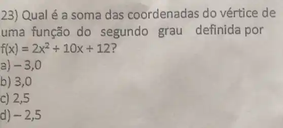 23) Qual é a soma das coordena das do vértice de
uma funca o do s egundo grau definida por
f(x)=2x^2+10x+12
a) -3,0
b) 3,0
c) 2,5
d) -2,5