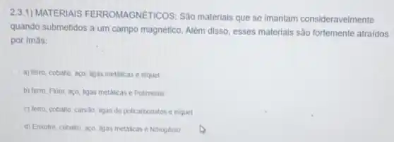 2.3.1) MATERIAIS FERROMAGNE TICOS: São materials que se imantam consideravelmente
quando submetidos a um campo magnético. Alêm disso, esses materials são fortemente atraidos
por imás:
a) ferro, cobaito, aço, ligas metalicas e niquel
b) ferro, Fluor, aço Igas metalicase Polimeros
c) ferro, cobalto, carvdo ligas de policarbonatos e niquel
d) Enxofre, cobalto, aço ligas metalicas e Nitrogénio