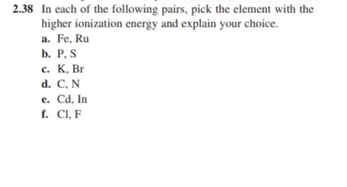 2.38 In each of the following pairs, pick the element with the
higher ionization energy and explain your choice.
a. Fe, Ru
b. P. S
C. K. Br
d. C. N
e. Cd,In
f. Cl,F