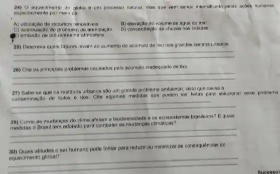 24) 0 aquecimento do globo e um processo natural mas que vem sendo intensificado pelas ações humanas.
especialmente por meio da
A) utilizacao de recursos renovaveis.
B) elevação do volume de agua do mar
C) acentuação do processo de arenização
D) concentração de chuvas nas cidades.
) emissão de poluentes ha atmosfera
26) Descreva quais fatores levam ao aumento do acumulo de lixo nos grandes centros urbanos.
__
26) Cite os principais problemas causados pelo acumulo inadequado de lixo.
__
27) Sabe-se que os residuos urbanos são um grande problema ambienta!visto que causa a
contaminação de solos e rios. Cite algumas medidas que podem ser feitas para solucionar esse problema
__
29) Como as mudancas do clima afetam a biodiversidade e os ecossistemas brasileiros? E quais
as	climaticas
__
30) Quais atitudes o ser humano pode tomar para reduzir ou minimizar as consequências do
__
Sucessol