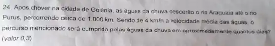 24. Apos chover na cidade de Goiânia, as águas da chuva descerão o rio Araguaia até o rio
Purus, percorrendo cerca de 1.000 km. Sendo de 4km/h a velocidade média das águas, 0
percurso mencionado será cumprido pelas águas da chuva em aproximadamente quantos dias?
(valor 0,3