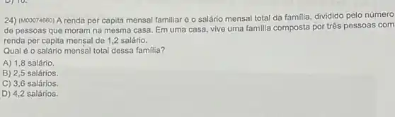 24) (M00074660) A renda per capita mensal familiaré o salário mensal total da familia, dividido pelo número
de pessoas que moram na mesma casa. Em uma casa, vive uma familia composta por três pessoas com
renda per capita mensal de 1,2 salário.
Qual é o salário mensal total dessa familia?
A) 1,8 salário.
B) 2,5 salários.
C) 3,6 salários.
D) 4,2 salários.