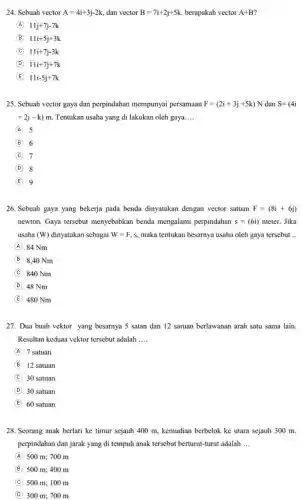 24. Sebuah vector A=4i+3j-2k, dan vector B=7i+2j+5k berapakah vector A+B
A 11j+7j-7k
B 11i+5j+3k
C 11i+7j-3k
D 11i+7j+7k
E 11i-5j+7k
25. Sebuah vector gaya dan perpindahan mempunyai persamaan F=(2i+3j+5k)N dan S=(4i
+2j-k)m Tentukan usaha yang di lakukan oleh gaya __
A 5
B 6
C 7
D . 8
E 9
26. Sebuah gaya yang bekerja pada benda dinyatakan dengan vector satuan F=(8i+6j)
newton. Gaya tersebut menyebabkan benda mengalami perpindahan s=(6i) meter. Jika
usaha (W) dinyatakan sebagai W=F.s maka tentukan besarnya usaha oleh gaya tersebut __
A . 84 Nm
B 8.40 Nm
C . 840 Nm
D . 48 Nm
E 480 Nm
27. Dua buah vektor yang besarnya 5 satan dan 12 saruan berlawanan arah satu sama lain.
Resultan keduaa vektor tersebut adalah __
A 7 satuan
B 12 satuan
C 30 satuan
D 30 satuan
E 60 satuan
28. Seorang anak berlari ke timur sejauh 400 m, kemudian berbelok ke utara sejauh 300 m.
perpindahan dan jarak yang di tempuh anak tersebut berturut-turut adalah __
A 500 m; 700 m
B 500 m; 400 m
C 500 m; 100 m
D 300 m; 700 m