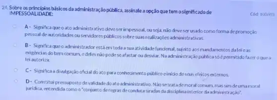 24. Sobre os princípios básicos da administração pública assinale a opção que temo significado de
IMPESSOALIDADE:
A- Significa queoato administrativo deveser impessoal, ou seja, não deveser usado como forma depromoção
pessoal de autoridades ou servidores públicos sobre suas realizações administrativas.
B- Significa queo administrador estáem toda a sua atividade funcional , sujeito aos mandamentos dalei eas
exigèncias do bem comum edeles não pode seafastar ou desviar.Na administração pública só épermitido fazer o que a
lei autoriza.
C- Significa a divulgação oficial do ato para conhecimento públicoe inicio deseus efeitos externos.
D- Constitui pressuposto de validade do ato administrativo . Não setratade moral comum, mas sim deuma moral
juridica, entendida como o "conjunto deregras de condutatiradas da disciplina interior da administração".