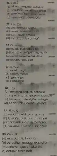 24. Sou Z:
(a) aridez, pesquizar.catalizar
(b) abalizado, escastez clareza
(c) esperteza, hiphotisar deslise
(d) afroz, obuzi paralização
25. X ou CH:
(a) chafanzi pixe pegha
(b) xeque, salsixa, esquixo
(c) xuxu, puxar, coxixar
(d) muxoxo, chispa, xangô
26. OOU U:
(a) muela, bulir, taboada
(b) borbulhar, mágoa regurgitar
(c) cortume, goela , tabuleta
(d) entupir, fussir, polir
27. G ou J:
(a) sarjeta, argila
(b) pajem, monje
(c) tigela lage
(d) gesto, jeito
28. E OU l:
(a) femenino, sequer periquito
(b) impecilho mimeógrafo, digladiar
(c) intimorato, discrição privilégio
(d) penico, "despêndid selvicola
29. SS OU C:
(a) endosso, alvíssaras grassar
(b) lassidão, palissada , massapê
(c) chalassa, escasso;massarico
(d) arruassa, obsessão , socobrar
30. O ou U:
(a) muela, bulir taboada
(b) borbulhar, mágoa , regurgitar
(c) cortume, goela tabuleta
(d) entupir, tussir, polir
now
summer
ventren