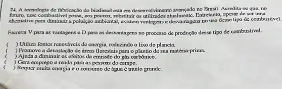 24. A tecnologia de fabricação do biodiesel está em desenvolvimento avançado no Brasil. Acredita-se que no
futuro, esse combustivel possa ,aos poucos, substitutir os utilizados Entretanto, apesar de ser uma
allemativa para diminuir a poluição ambiental, evistem vantagens e desvantagens no uso desse tipo de combustivel.
Escreva V para as vantagens e D para as desvantagens no processo de produção desse tipo de combustivel.
( ) Utiliza fontes renovǎveis dc energia, reduzindo o lixo do planeta.
( ) Promove a devastação de areas florestais para o plantio de sua matéria-prima.
( ) Ajuda a diminuir os efeitos da emissão do gás carbônico.
( ) Gera emprego e renda para as pessoas do campo.
c
) Requer murita energia eo consumo de água é muito grande.