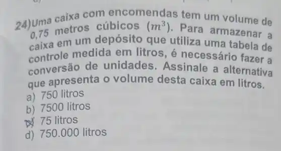 24) Uma caixa com encomer idas tem um volume de
0,75 metro s cúbicos (m^3)
. Para armazenar a
caixa em um depósito que utiliza uma tabela de
controle medida em litros, é necessár 10 fazer a
conversão de unidade s. Assinale a alternativa
que apresenta o volume desta caixa em litros.
a) 750 litros
b) 7500 litros
75 litros
d) 750 .000 litros