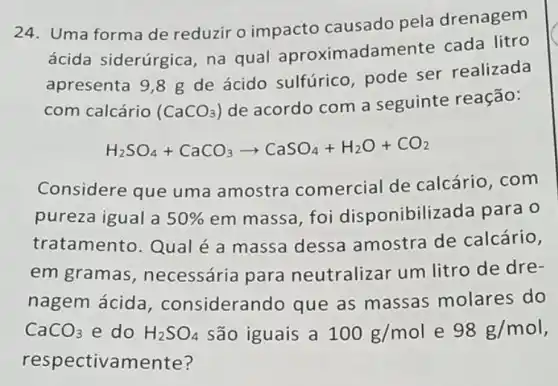 24. Uma forma de reduzir o impacto causado pela drenagem
ácida siderúrgica na qual aproxim adamente cada litro
apresenta 9,8 g de ácido sulfúrico pode ser realizada
com calcário (CaCO_(3))
de acordo com a seguinte reação:
H_(2)SO_(4)+CaCO_(3)arrow CaSO_(4)+H_(2)O+CO_(2)
Considere que uma amostra comercial de calcário, com
pureza igual a 50%  em massa, foi disponibilizada para o
tratamento. Qual é a massa dessa amostra de calcário,
em gramas , necessária para neutralizar um litro de dre-
nagem ácida , considerando que as massas molares do
CaCO_(3) e do H_(2)SO_(4) são iguais a 100g/mol e 98g/mol
respectivamente?