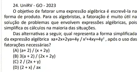 24. UniRV-GO - 2023
objetivo de fatorar uma expressão algébrica é escrevê-la na
forma de produto. Para os algebristas, a fatoração é muito útil na
solução de problemas que envolvem expressões algébricas , pois
simplifica os cálculos na maioria das situações.
Das alternativas a seguir,qual representa a forma simplificada
da expressão algébrica xa+2x+2ya+4y/x^2+4xy+4y^2 , após o uso das
fatorações necessárias?
(A) (a+2)/(x+2y)
(B) 3(a+2)/(2x+2y)
(C) 2/(2x+y)
(D (2+x)/ax