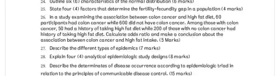 24. Uutline six (6)characteristics of the normal distribution (6 marks)
25. State four (4)factors that determine the fertility-fecundity gap in a population (4 marks)
26. In a study examining the association between colon cancer and high fat diet, 60
participants had colon cancer while 600 did not have colon cancer.Among those with colon
cancer, 50 had a history of taking high fat diet while 200 of those with no colon cancer had
history of taking high fat diet. Calculate odds ratio and make a conclusion about the
association between colon cancer and high fat intake. (5 Marks)
27. Describe the different types of epidemics (7 marks)
28. Explain four (4)analytical epidemiologic study designs (8 marks)
29. Describe the determinates of disease occurrence according to epidemiologic triad in
relation to the principles of communicable disease control. (15 marks)