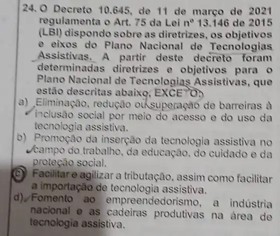 24.010.645, de 11 de março de 2021
regulamenta o Art. 75 da Lei n^circ 13.146 de 2015
dispondo sobre as diretrizes, os objetivos
e eixos do Plano Nacional de Tecnologias
Assistivas.A partir deste decrete foram
determinadas diretrizes o objetivos para o
Plano Nacional de Tecnologias Assistivas, que
estão descritas abaixo
a) Eliminação , reducáo ouksuperagao de barreiras d
1/inclusão socia por meio do acesso e do use da
tecnologia assistiva.
b) Promoção da inserção da tecnologis assistiva no
Jcampo do trabalho,do educação, do cuidado e da
proteção social.
(C) Facilitare agilizar a tributacǎc , assim como facilitar
a importação de assistiva.
d) Fomento ao empreendedoris no, a industria
nacional e as cadeiras produtivas na drea de
tecnologia assistiva.