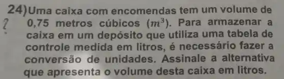 24)Uma caixa com encomen das tem um volume de
2
caixa em um depósito que utiliza uma tabela de
0,75 metros cúbicos (m^3) . Para armazenar a
controle medida em litros é necess ário fazer a
convers ão de unidades . Assinale a alternativa
que apresenta o volume desta caixa em litros.